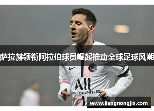 萨拉赫领衔阿拉伯球员崛起推动全球足球风潮